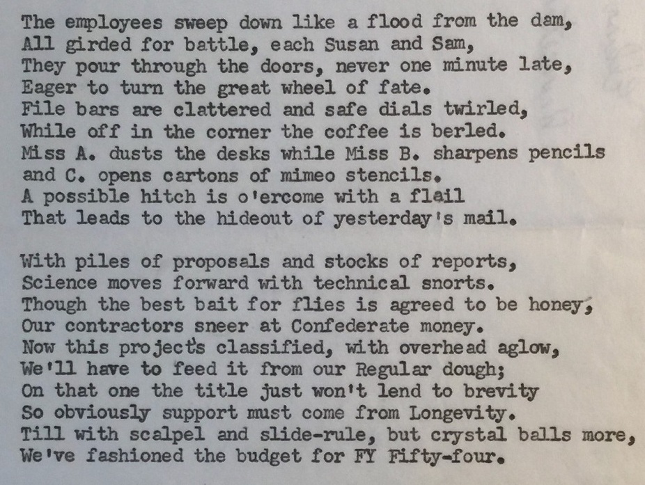 Poem included in the Papers of John B. Fenn, 1909–2010. "The employees sweep down like a flood from the dam, All girded for battle, each Susan and Sam, They pour through the doors, never one minute late, Eager to turn the great wheel of fate. File bars are clattered and safe dials twirled, While off in the corner the coffee is berled. Miss A. dusts the desks while Miss B. sharpens pencils and C. opens cartons of mimeo stencils. A possible hitch is o'ercome with a flail That leads to the hideout of yesterday's mail. 
With piles of proposals and stocks of reports, Science moves forward with technical snorts. Thought he best bait for files is agreed to be honey, Our contractors sneer at Confederate money. Now this project's classified, with overhead aglow, We'll have to feed it from our Regular dough; On that one the title just won't lend to brevity So obviously support must com from Longevity. Till with scalpel and slide-rule, but crystal balls more, We've fashioned the budget for FY Fifty-four.