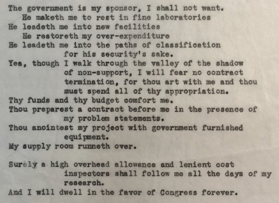 Poem included in the Papers of John B. Fenn, 1909–2010. "The government is my sponsor, I shall not want. He maketh me to rest in fine laboratories He leadeth me into new facilities He restoreth my over-expenditure He leadeth me into the paths of classification for his security's sake. Yeah, though I walk through the valley of the shadow of non-support, I will fear no contract termination, for thou art with me and thou must spend all of thy appropriation. Thy funds and thy budget comfort me. Thou preparest a contract before me in the presence of my problem statements. Thou anointest my project with government furnished equipment. My supply room runneth over. 

Surely a high overhead allowance and lenient cost inspector shall follow me all the days of my research. And I will dwell int he favor of Congress forever."